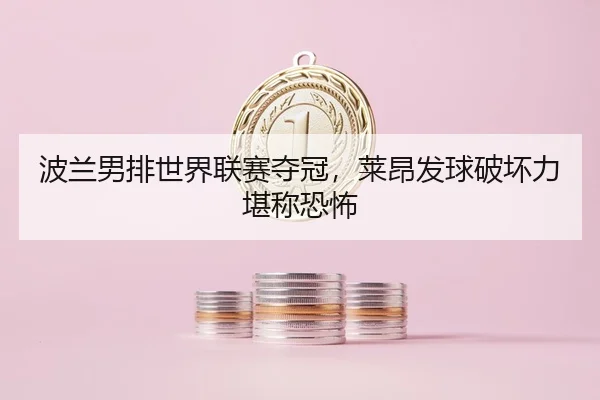波兰男排世界联赛夺冠，莱昂发球破坏力堪称恐怖